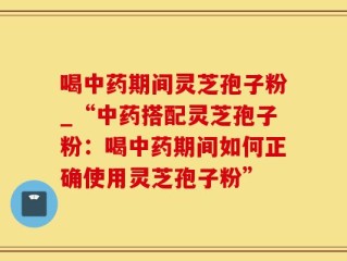 喝中药期间灵芝孢子粉_“中药搭配灵芝孢子粉：喝中药期间如何正确使用灵芝孢子粉”