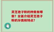 灵芝孢子粉的种类有哪些？全面介绍灵芝孢子粉的分类和特点？