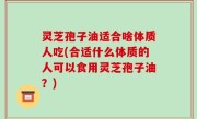 灵芝孢子油适合啥体质人吃(合适什么体质的人可以食用灵芝孢子油？)