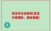 灵芝可以浇茶吗(灵芝与茶搭配，更佳保健)