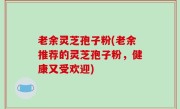 老余灵芝孢子粉(老余推荐的灵芝孢子粉，健康又受欢迎)