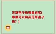 芝草孢子粉哪里有买(哪里可以购买芝草孢子粉？)