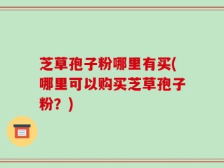 芝草孢子粉哪里有买(哪里可以购买芝草孢子粉？)