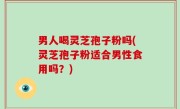 男人喝灵芝孢子粉吗(灵芝孢子粉适合男性食用吗？)