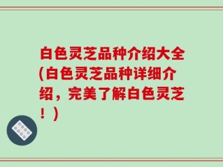 白色灵芝品种介绍大全(白色灵芝品种详细介绍，完美了解白色灵芝！)