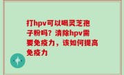 打hpv可以喝灵芝孢子粉吗？清除hpv需要免疫力，该如何提高免疫力