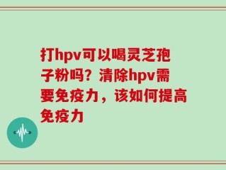 打hpv可以喝灵芝孢子粉吗？清除hpv需要免疫力，该如何提高免疫力