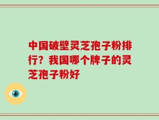 中国破壁灵芝孢子粉排行？我国哪个牌子的灵芝孢子粉好