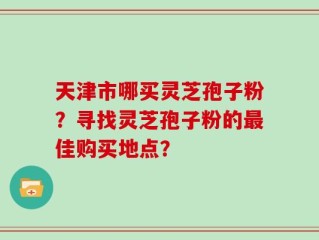天津市哪买灵芝孢子粉？寻找灵芝孢子粉的最佳购买地点？