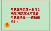 甲状腺喝灵芝水有什么功效(喝灵芝水可改善甲状腺功能——你知道吗？)