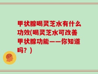 甲状腺喝灵芝水有什么功效(喝灵芝水可改善甲状腺功能——你知道吗？)