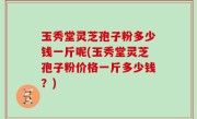 玉秀堂灵芝孢子粉多少钱一斤呢(玉秀堂灵芝孢子粉价格一斤多少钱？)