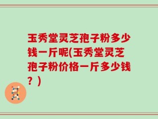 玉秀堂灵芝孢子粉多少钱一斤呢(玉秀堂灵芝孢子粉价格一斤多少钱？)