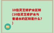 10倍灵芝修护水区别(10倍灵芝修护水与普通水的区别是什么？)