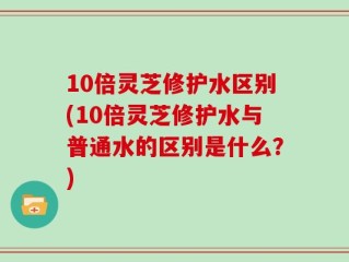 10倍灵芝修护水区别(10倍灵芝修护水与普通水的区别是什么？)