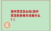 高杆灵芝怎么吃(高杆灵芝的食用方法是什么？)