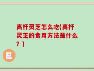 高杆灵芝怎么吃(高杆灵芝的食用方法是什么？)