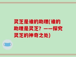 灵芝是谁的助理(谁的助理是灵芝？——探究灵芝的神奇之处)