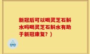 新冠后可以喝灵芝石斛水吗喝灵芝石斛水有助于新冠康复？)