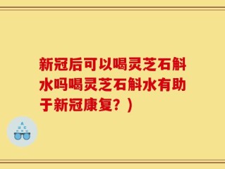 新冠后可以喝灵芝石斛水吗喝灵芝石斛水有助于新冠康复？)