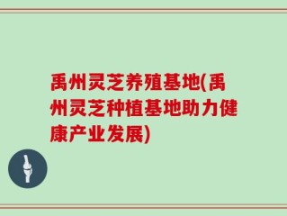 禹州灵芝养殖基地(禹州灵芝种植基地助力健康产业发展)
