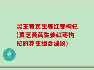 灵芝黄芪生姜红枣枸杞(灵芝黄芪生姜红枣枸杞的养生组合建议)
