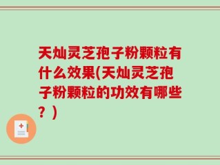 天灿灵芝孢子粉颗粒有什么效果(天灿灵芝孢子粉颗粒的功效有哪些？)