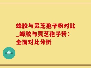 蜂胶与灵芝孢子粉对比_蜂胶与灵芝孢子粉：全面对比分析