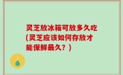 灵芝放冰箱可放多久吃(灵芝应该如何存放才能保鲜最久？)