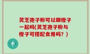 灵芝孢子粉可以跟橙子一起吗(灵芝孢子粉与橙子可搭配食用吗？)