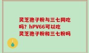 灵芝孢子粉与三七同吃吗？hPV66可以吃灵芝孢子粉和三七粉吗