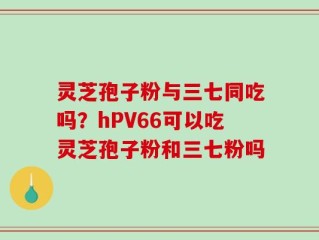 灵芝孢子粉与三七同吃吗？hPV66可以吃灵芝孢子粉和三七粉吗