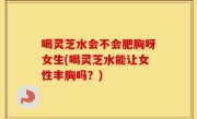 喝灵芝水会不会肥胸呀女生(喝灵芝水能让女性丰胸吗？)