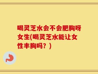 喝灵芝水会不会肥胸呀女生(喝灵芝水能让女性丰胸吗？)