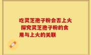 吃灵芝孢子粉会否上火 探究灵芝孢子粉的食用与上火的关联