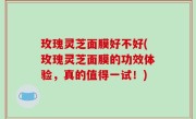 玫瑰灵芝面膜好不好(玫瑰灵芝面膜的功效体验，真的值得一试！)