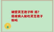 破壁灵芝孢子粉 癌？癌症病人能吃灵芝孢子粉吗