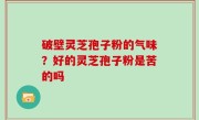 破壁灵芝孢子粉的气味？好的灵芝孢子粉是苦的吗