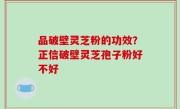 品破壁灵芝粉的功效？正信破壁灵芝孢子粉好不好