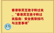 香港带灵芝孢子粉过关_“香港灵芝孢子粉过关指南：安全携带技巧与注意事项”