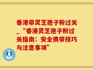 香港带灵芝孢子粉过关_“香港灵芝孢子粉过关指南：安全携带技巧与注意事项”