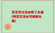 灵芝可以泡水喝了头痛(喝灵芝泡水可缓解头痛)