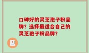 口碑好的灵芝孢子粉品牌？选择最适合自己的灵芝孢子粉品牌？