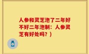 人参和灵芝泡了二年好不好二年泡制：人参灵芝有好处吗？)