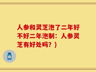 人参和灵芝泡了二年好不好二年泡制：人参灵芝有好处吗？)