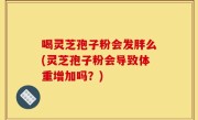喝灵芝孢子粉会发胖么(灵芝孢子粉会导致体重增加吗？)