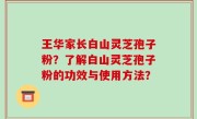 王华家长白山灵芝孢子粉？了解白山灵芝孢子粉的功效与使用方法？
