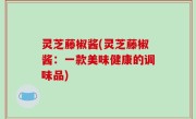 灵芝藤椒酱(灵芝藤椒酱：一款美味健康的调味品)