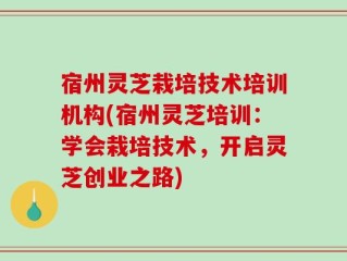 宿州灵芝栽培技术培训机构(宿州灵芝培训：学会栽培技术，开启灵芝创业之路)