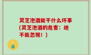 灵芝泡酒能干什么坏事(灵芝泡酒的危害：绝不能忽视！)